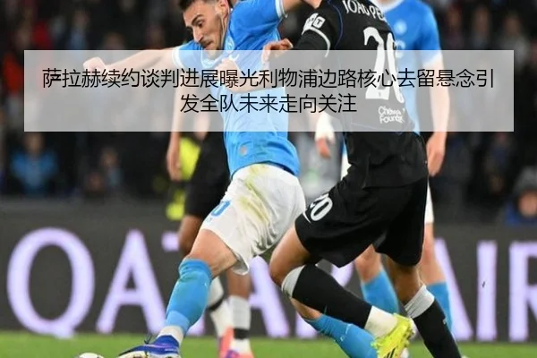 萨拉赫续约谈判进展曝光利物浦边路核心去留悬念引发全队未来走向关注